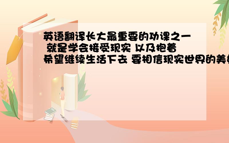 英语翻译长大最重要的功课之一 就是学会接受现实 以及抱着希望继续生活下去 要相信现实世界的美好会比虚幻梦境中的更多 因为