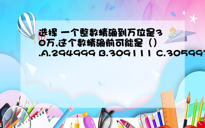 选择 一个整数精确到万位是30万,这个数精确前可能是（）.A.294999 B.309111 C.305997 D.29