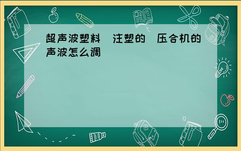 超声波塑料(注塑的〉压合机的声波怎么调