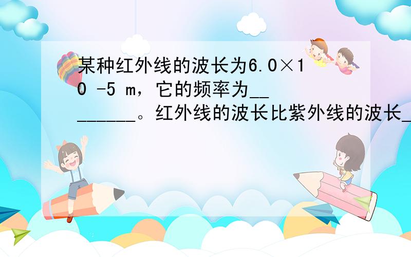 某种红外线的波长为6.0×10 -5 m，它的频率为________。红外线的波长比紫外线的波长________（选填“