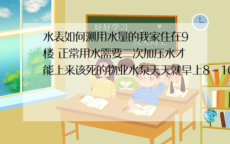 水表如何测用水量的我家住在9楼 正常用水需要二次加压水才能上来该死的物业水泵天天就早上8-10点和晚上5-7点 给两次水