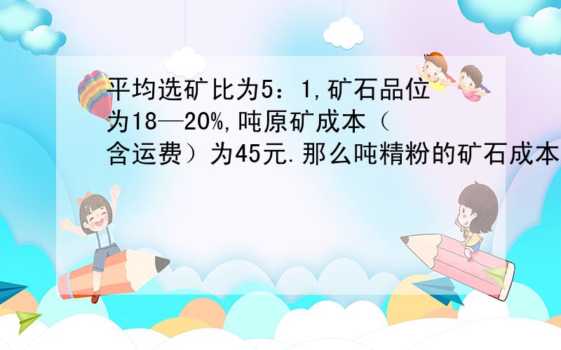 平均选矿比为5：1,矿石品位为18—20%,吨原矿成本（含运费）为45元.那么吨精粉的矿石成本怎么计算