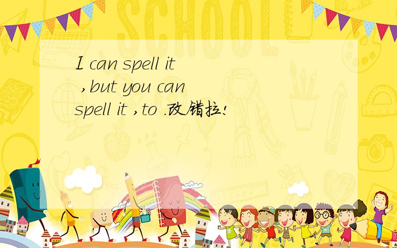 I can spell it ,but you can spell it ,to .改错拉!