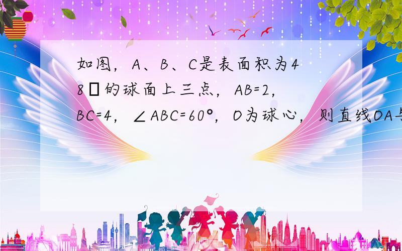 如图，A、B、C是表面积为48π的球面上三点，AB=2，BC=4，∠ABC=60°，O为球心，则直线OA与截面ABC所成