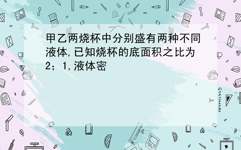 甲乙两烧杯中分别盛有两种不同液体,已知烧杯的底面积之比为2；1,液体密