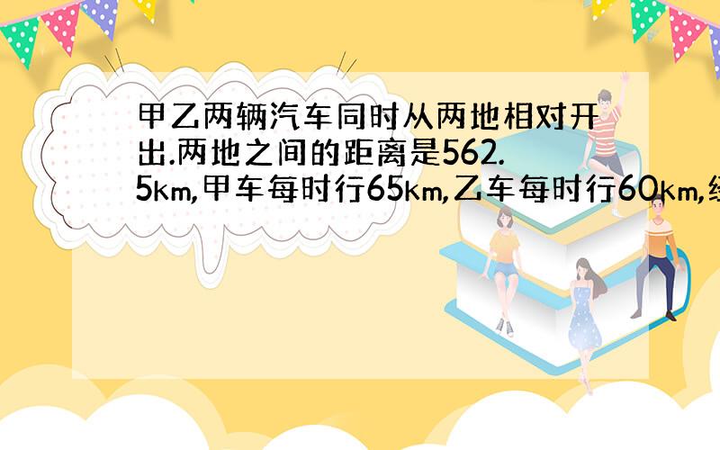 甲乙两辆汽车同时从两地相对开出.两地之间的距离是562.5km,甲车每时行65km,乙车每时行60km,经过几时相