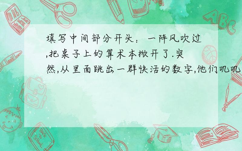 填写中间部分开头：一阵风吹过,把桌子上的算术本掀开了.突然,从里面跳出一群快活的数字,他们叽叽喳喳地有说有笑. 结尾：大