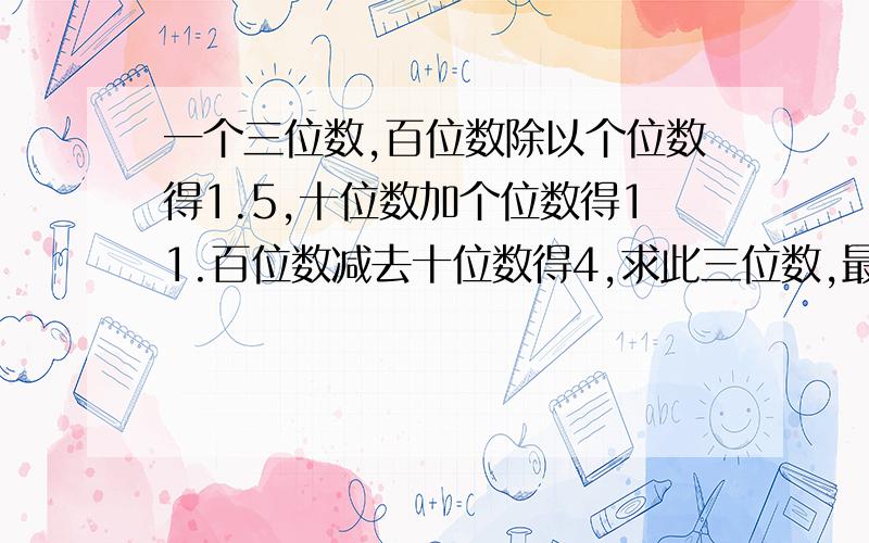 一个三位数,百位数除以个位数得1.5,十位数加个位数得11.百位数减去十位数得4,求此三位数,最好写在纸上