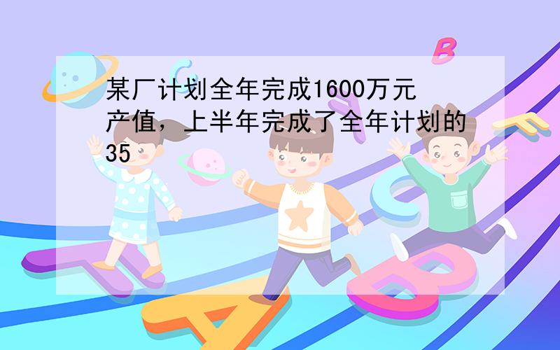 某厂计划全年完成1600万元产值，上半年完成了全年计划的35