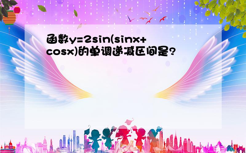 函数y=2sin(sinx+cosx)的单调递减区间是?