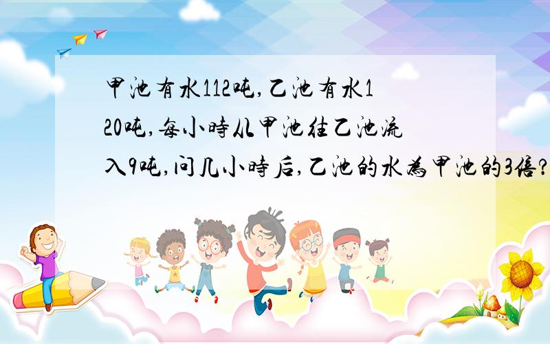 甲池有水112吨,乙池有水120吨,每小时从甲池往乙池流入9吨,问几小时后,乙池的水为甲池的3倍?