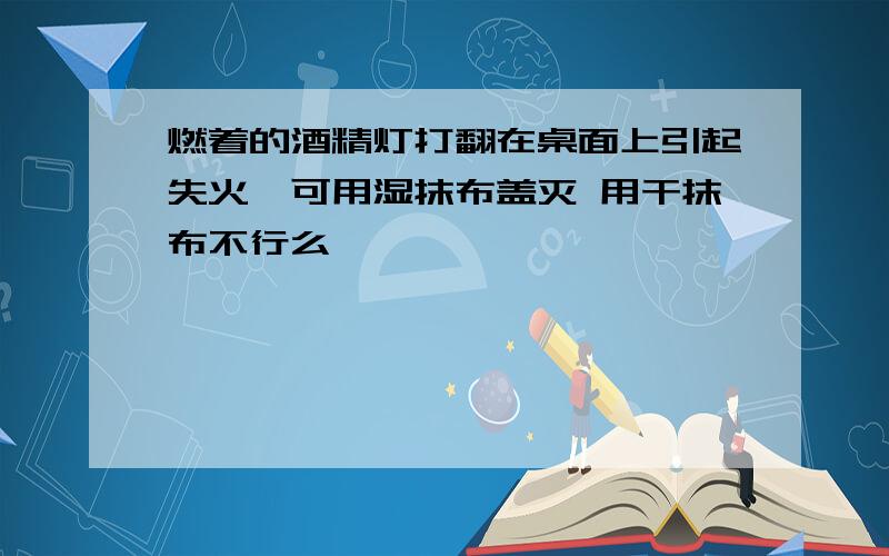 燃着的酒精灯打翻在桌面上引起失火,可用湿抹布盖灭 用干抹布不行么