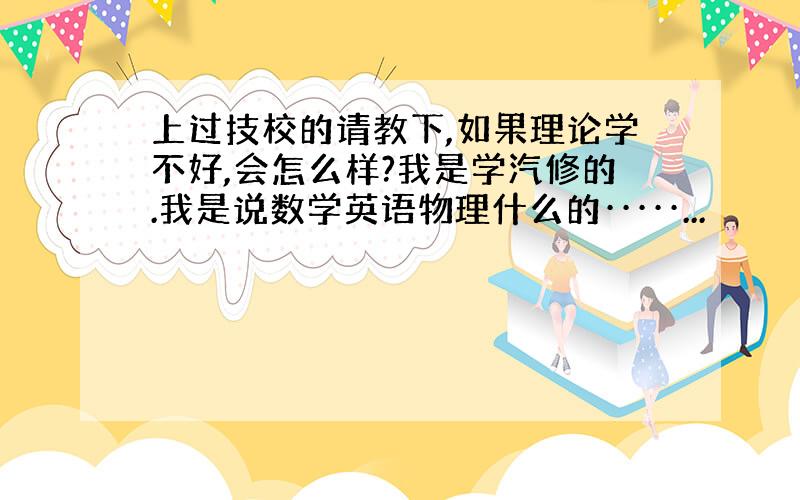 上过技校的请教下,如果理论学不好,会怎么样?我是学汽修的.我是说数学英语物理什么的·····...