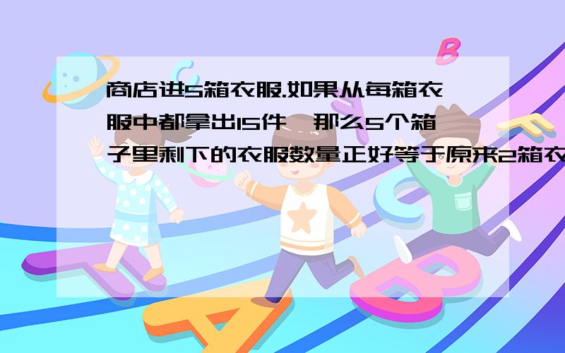 商店进5箱衣服.如果从每箱衣服中都拿出15件,那么5个箱子里剩下的衣服数量正好等于原来2箱衣服的数量.原