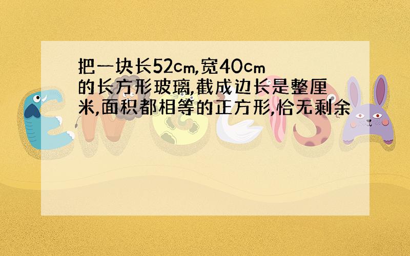 把一块长52cm,宽40cm的长方形玻璃,截成边长是整厘米,面积都相等的正方形,恰无剩余