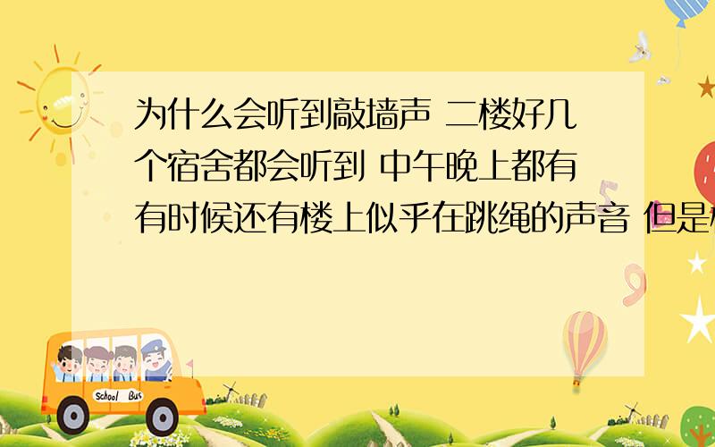 为什么会听到敲墙声 二楼好几个宿舍都会听到 中午晚上都有有时候还有楼上似乎在跳绳的声音 但是楼上的说没做过这些事 不要说