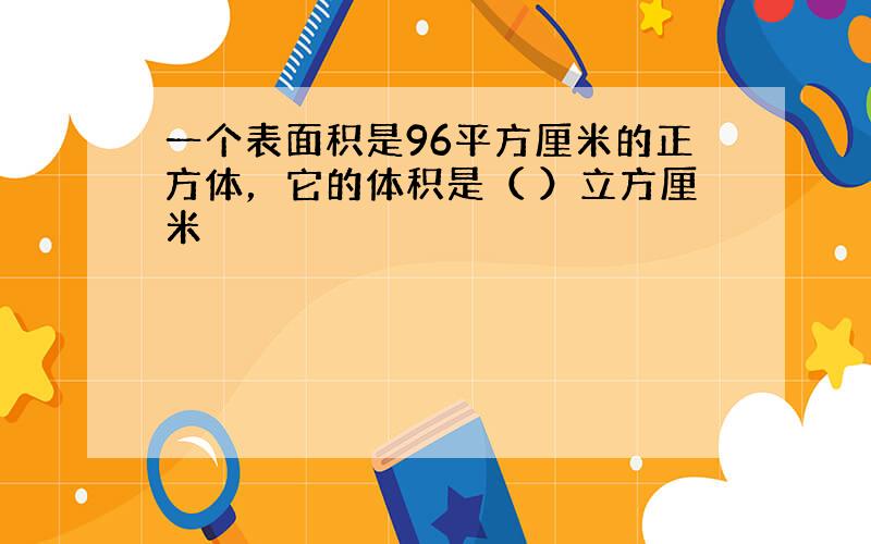 一个表面积是96平方厘米的正方体，它的体积是（ ）立方厘米