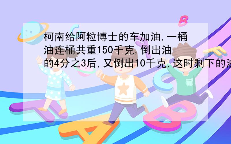 柯南给阿粒博士的车加油,一桶油连桶共重150千克,倒出油的4分之3后,又倒出10千克,这时剩下的油连桶共重35千克,原来