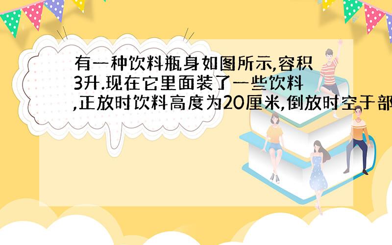 有一种饮料瓶身如图所示,容积3升.现在它里面装了一些饮料,正放时饮料高度为20厘米,倒放时空于部分高度