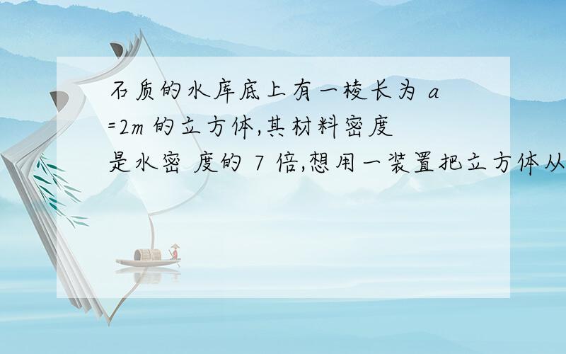 石质的水库底上有一棱长为 a=2m 的立方体,其材料密度是水密 度的 7 倍,想用一装置把立方体从水库底提上来,该装置采