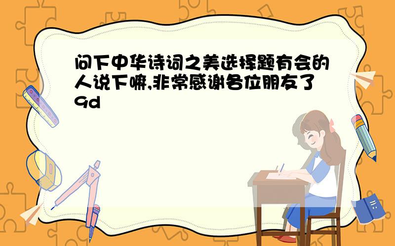 问下中华诗词之美选择题有会的人说下嘛,非常感谢各位朋友了9d