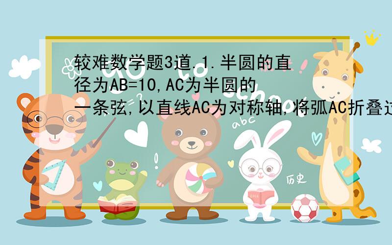 较难数学题3道.1.半圆的直径为AB=10,AC为半圆的一条弦,以直线AC为对称轴,将弧AC折叠过来与直径AB交与D点,