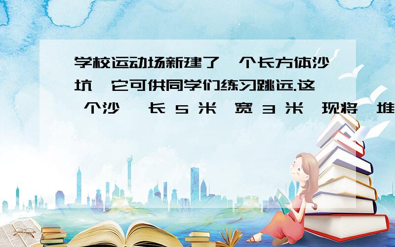 学校运动场新建了一个长方体沙坑,它可供同学们练习跳远.这 个沙沆 长 5 米,宽 3 米,现将一堆底