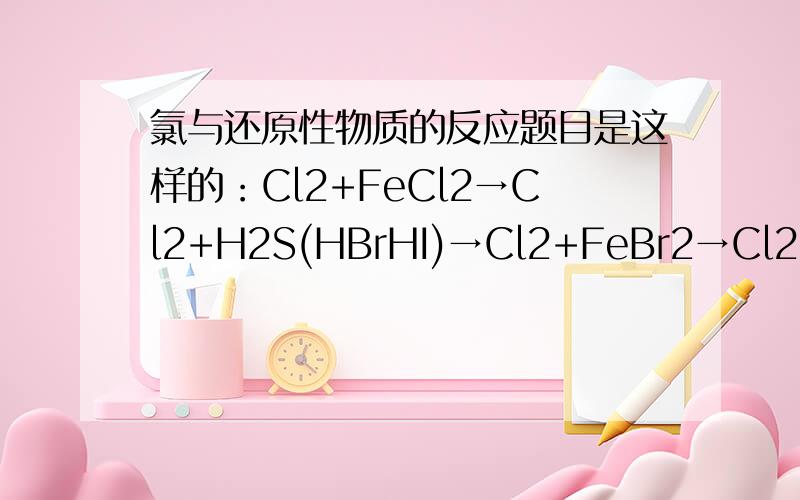 氯与还原性物质的反应题目是这样的：Cl2+FeCl2→Cl2+H2S(HBrHI)→Cl2+FeBr2→Cl2+Na2S