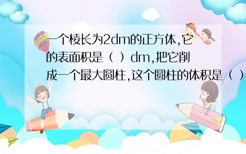 一个棱长为2dm的正方体,它的表面积是（ ）dm,把它削成一个最大圆柱,这个圆柱的体积是（ ）立方分米.