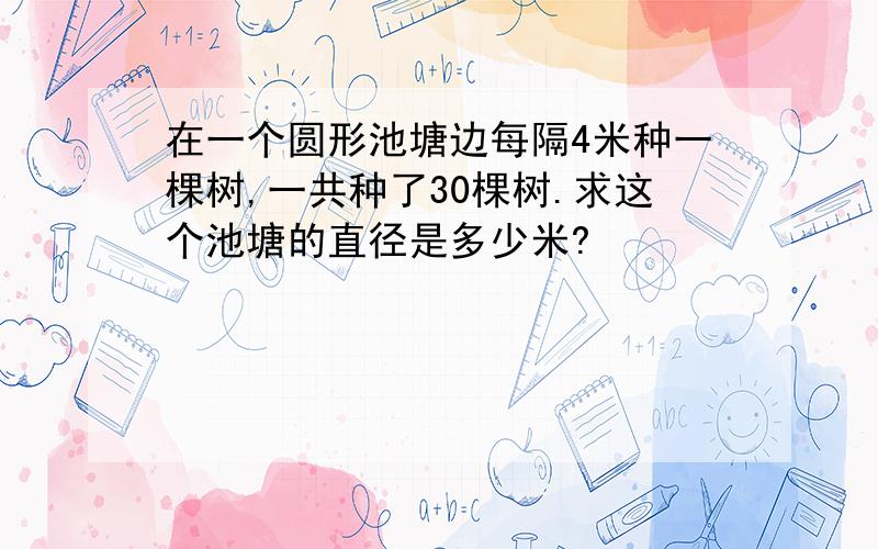 在一个圆形池塘边每隔4米种一棵树,一共种了30棵树.求这个池塘的直径是多少米?