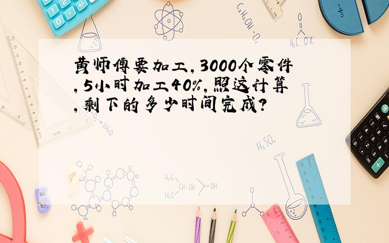 黄师傅要加工,3000个零件,5小时加工40%,照这计算,剩下的多少时间完成?