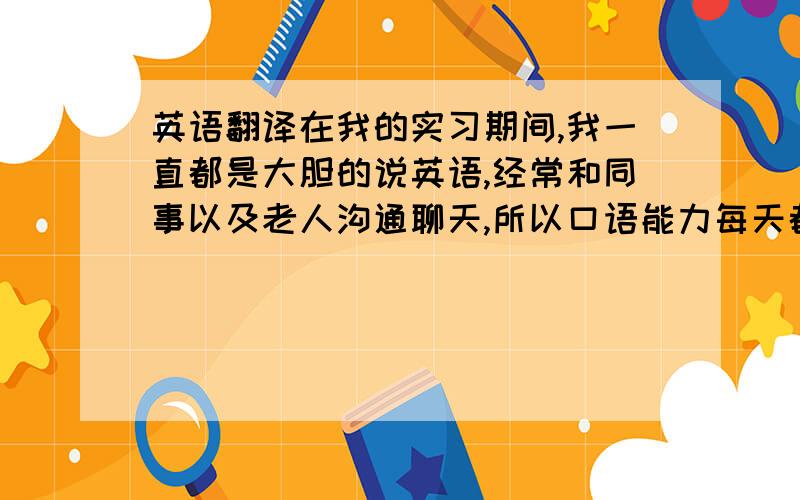 英语翻译在我的实习期间,我一直都是大胆的说英语,经常和同事以及老人沟通聊天,所以口语能力每天都在进步.我们每个员工还要认