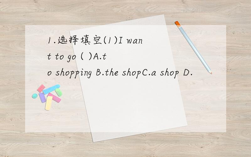 1.选择填空(1)I want to go ( )A.to shopping B.the shopC.a shop D.