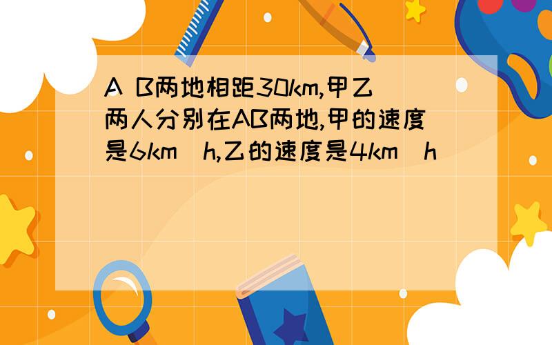 A B两地相距30km,甲乙两人分别在AB两地,甲的速度是6km／h,乙的速度是4km／h