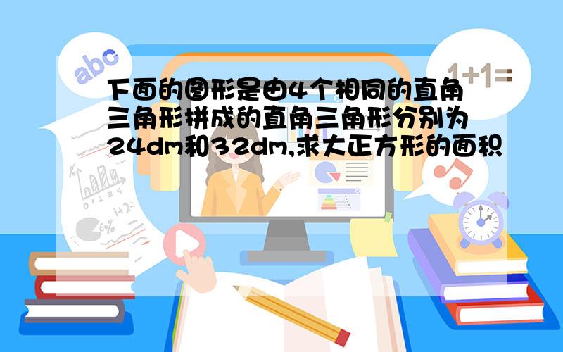 下面的图形是由4个相同的直角三角形拼成的直角三角形分别为24dm和32dm,求大正方形的面积