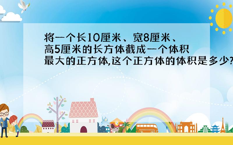 将一个长10厘米、宽8厘米、高5厘米的长方体截成一个体积最大的正方体,这个正方体的体积是多少?