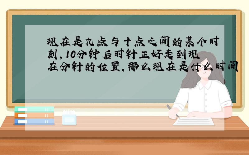 现在是九点与十点之间的某个时刻,10分钟后时针正好走到现在分针的位置,那么现在是什么时间