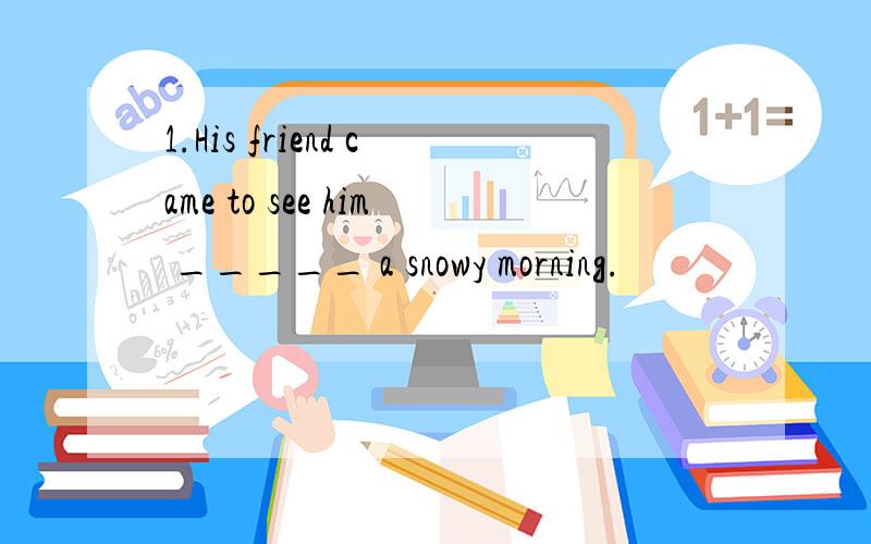 1.His friend came to see him _____ a snowy morning.