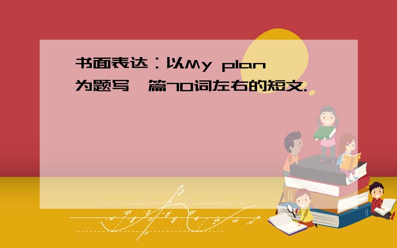 书面表达：以My plan 为题写一篇70词左右的短文.