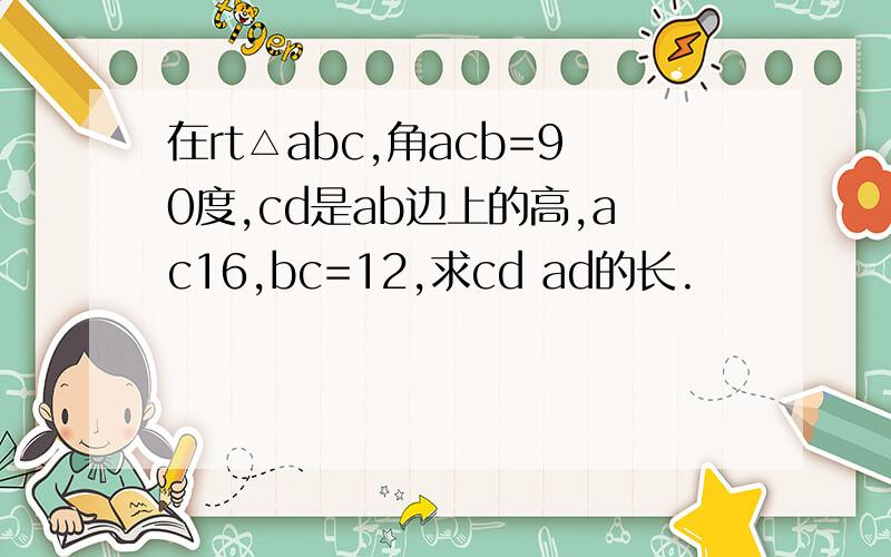 在rt△abc,角acb=90度,cd是ab边上的高,ac16,bc=12,求cd ad的长.