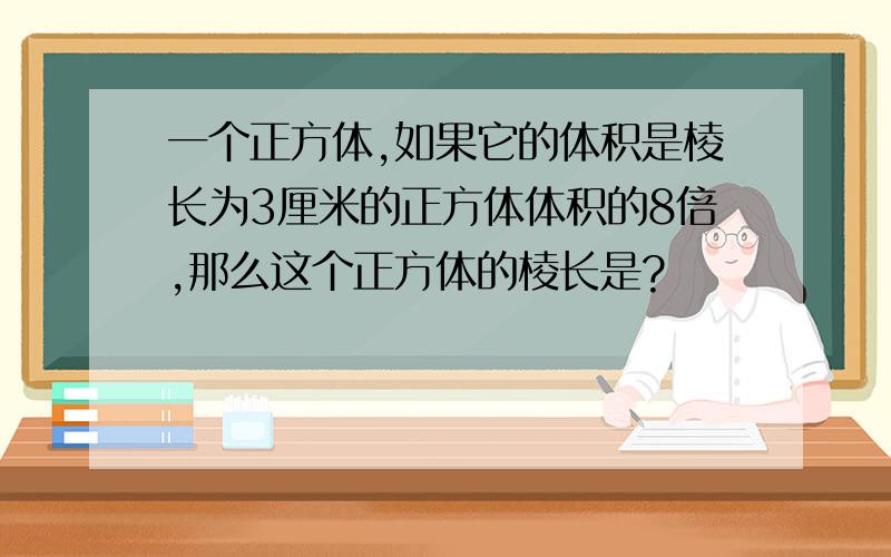 一个正方体,如果它的体积是棱长为3厘米的正方体体积的8倍,那么这个正方体的棱长是?