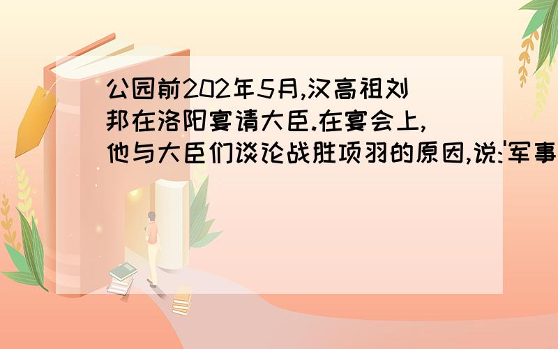 公园前202年5月,汉高祖刘邦在洛阳宴请大臣.在宴会上,他与大臣们谈论战胜项羽的原因,说:'军事谋划,我不如张