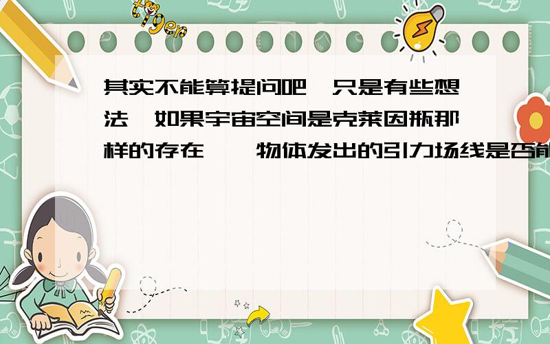 其实不能算提问吧,只是有些想法,如果宇宙空间是克莱因瓶那样的存在,一物体发出的引力场线是否能返回自己本身从而引力场线变成