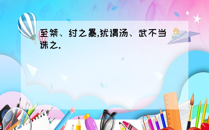 至桀、纣之暴,犹谓汤、武不当诛之.