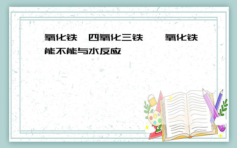 氧化铁,四氧化三铁,一氧化铁能不能与水反应