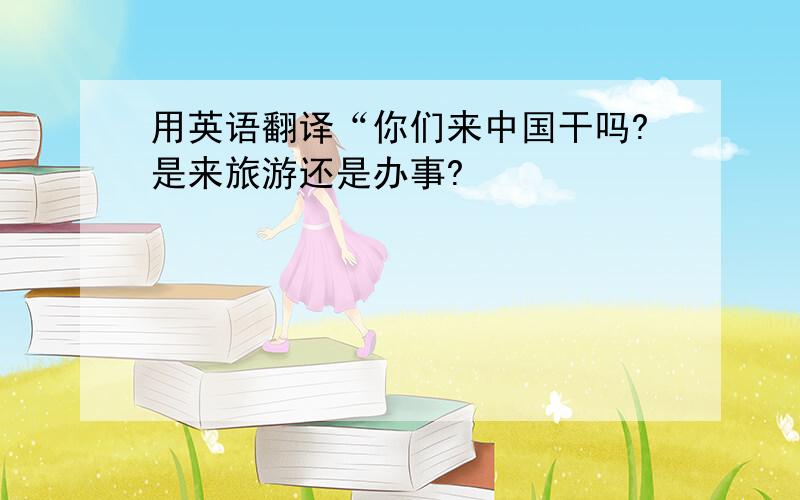 用英语翻译“你们来中国干吗?是来旅游还是办事?