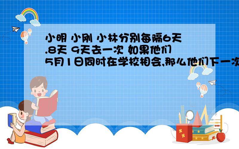 小明 小刚 小林分别每隔6天.8天 9天去一次 如果他们5月1日同时在学校相会,那么他们下一次相会的日期是几月几日