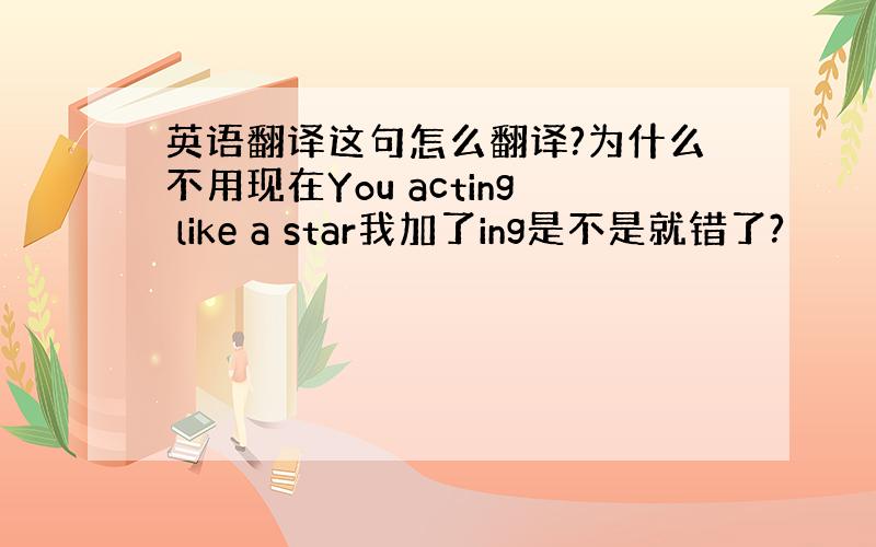 英语翻译这句怎么翻译?为什么不用现在You acting like a star我加了ing是不是就错了?