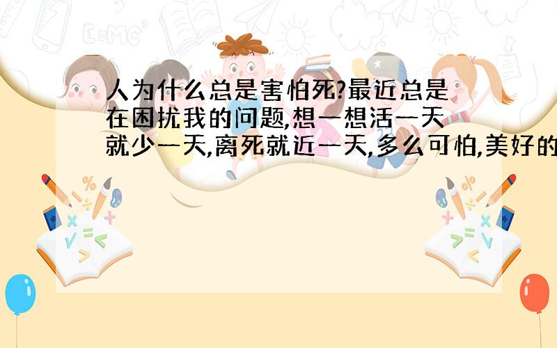 人为什么总是害怕死?最近总是在困扰我的问题,想一想活一天就少一天,离死就近一天,多么可怕,美好的生活才刚开始,每到夜里我