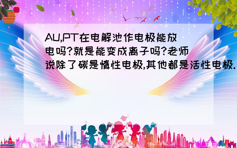 AU,PT在电解池作电极能放电吗?就是能变成离子吗?老师说除了碳是惰性电极,其他都是活性电极.